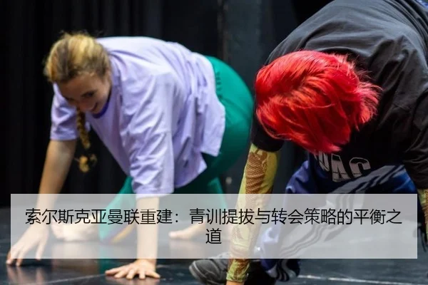 索尔斯克亚曼联重建：青训提拔与转会策略的平衡之道