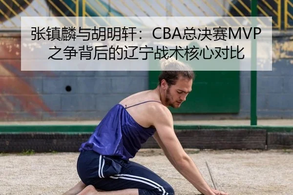 张镇麟与胡明轩：CBA总决赛MVP之争背后的辽宁战术核心对比
