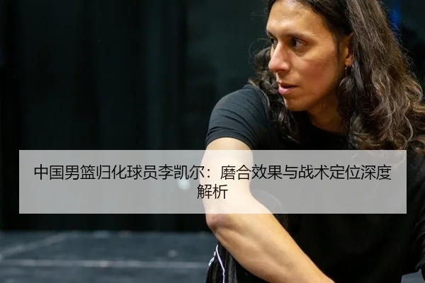 中国男篮归化球员李凯尔：磨合效果与战术定位深度解析