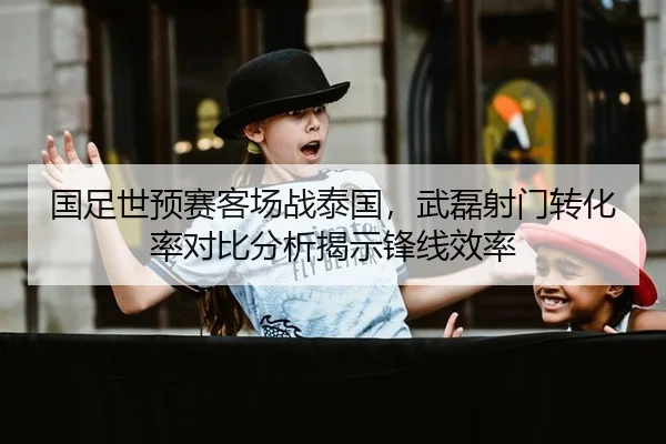 国足世预赛客场战泰国，武磊射门转化率对比分析揭示锋线效率