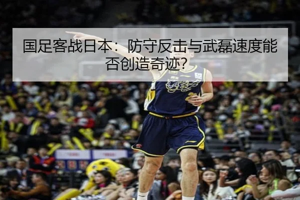 国足客战日本：防守反击与武磊速度能否创造奇迹？