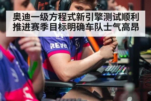 奥迪一级方程式新引擎测试顺利推进赛季目标明确车队士气高昂