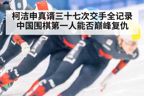 柯洁申真谞三十七次交手全记录中国围棋第一人能否巅峰复仇