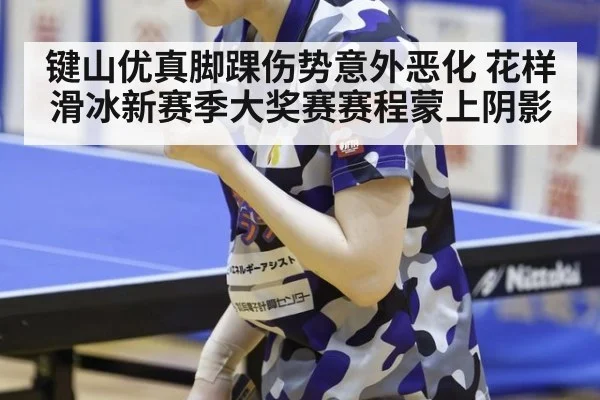 键山优真脚踝伤势意外恶化 花样滑冰新赛季大奖赛赛程蒙上阴影